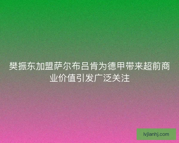 樊振东加盟萨尔布吕肯为德甲带来超前商业价值引发广泛关注