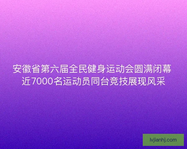 安徽省第六届全民健身运动会圆满闭幕 近7000名运动员同台竞技展现风采