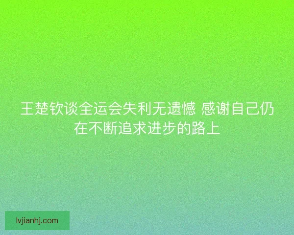 王楚钦谈全运会失利无遗憾 感谢自己仍在不断追求进步的路上