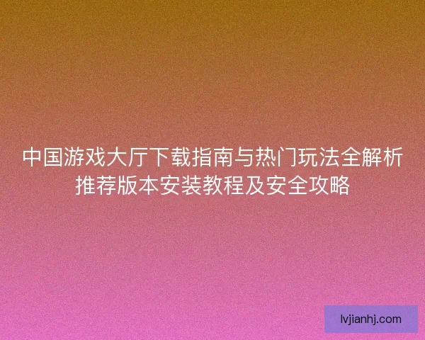 中国游戏大厅下载指南与热门玩法全解析推荐版本安装教程及安全攻略
