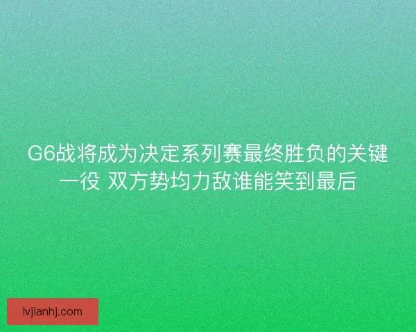 G6战将成为决定系列赛最终胜负的关键一役 双方势均力敌谁能笑到最后